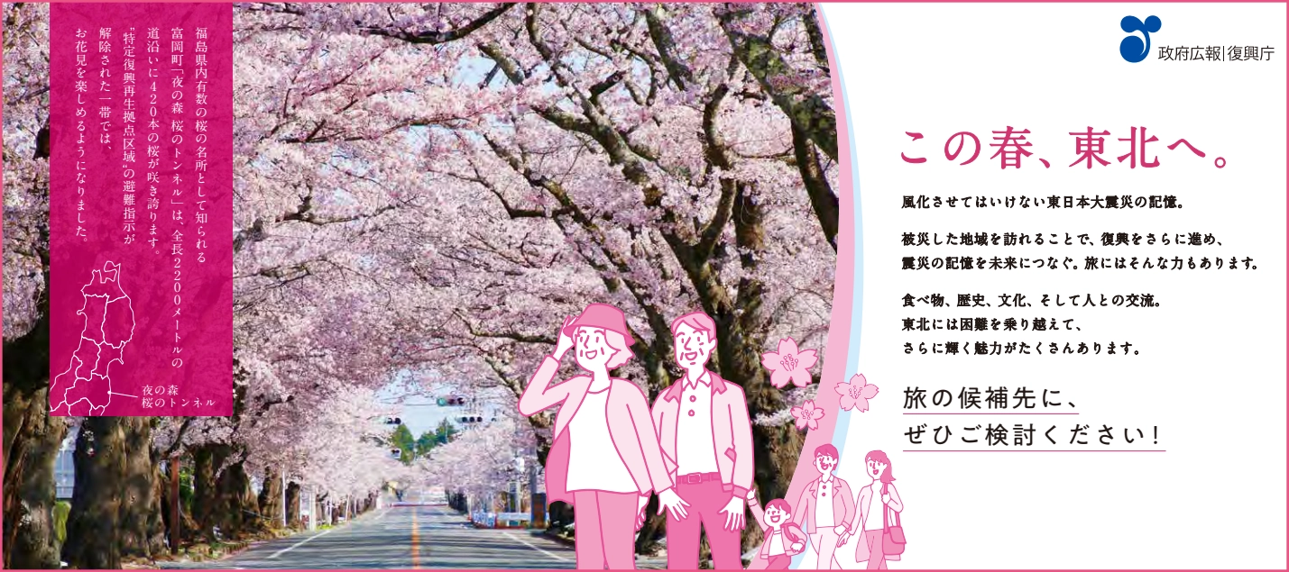 「政府広報ロゴ。」「復興庁」   福島県内有数の桜の名所として知られる富岡町「夜の森桜のトンネル」は、全長2,200メートルの道沿いに420本の桜が咲き誇ります。特定復興再生拠点区域の避難指示が解除された一帯では、お花見を楽しめるようになりました。   この春、東北へ。   風化させてはいけない東日本大震災の記憶。被災した地域を訪れることで、復興をさらに進め、震災の記憶を未来につなぐ。旅にはそんな力もあります。   食べ物、歴史、文化、そして人との交流。東北には国難を乗り越えて、さらに輝く魅力がたくさんあります。   旅の候補先に、ぜひご検討ください！
