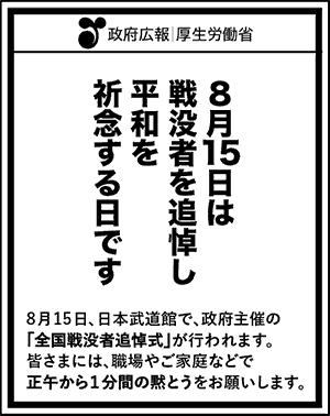 政府広報　厚生労働省8月15日は戦没者を追悼し平和を祈念する日です8月15日、日本武道館で、政府主催の「全国戦没者追悼式」が行われます。皆さまには、職場やご家庭などで正午から１分間の黙とうをお願いします。