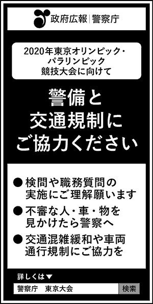 政府広報　警察庁　2020年東京オリンピック・パラリンピック競技大会に向けて　警備と交通規制にご協力ください　検問や職務質問の実施にご理解願います　不審な人・車・物を見かけたら警察へ　交通混雑緩和や車両通行規制にご協力を　詳しくは、警察庁　東京大会　検索