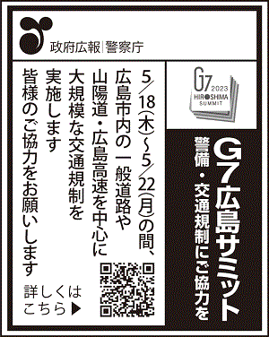 政府広報　警察庁　Ｇ７広島サミット　警備・交通規制にご協力を　5/18（木）～5/22（月）の間、　広島市内の一般道路や山陽道・広島高速を中心に大規模な交通規制を実施します　皆様のご協力をお願いします　詳しくはこちら、https://www.npa.go.jp/bureau/security/biki/g7hirosimasamitto.html